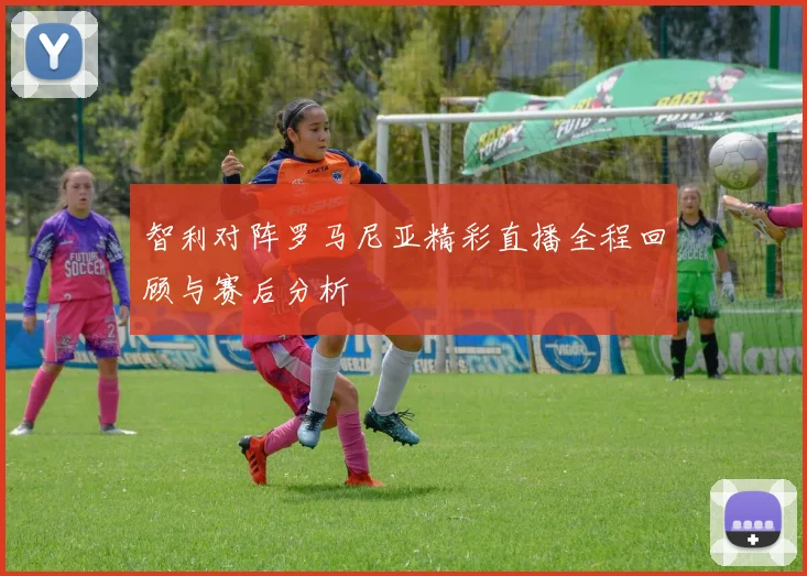 智利对阵罗马尼亚精彩直播全程回顾与赛后分析