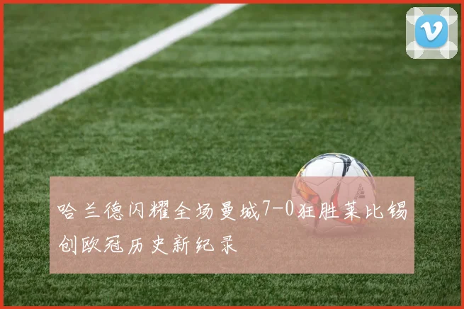 哈兰德闪耀全场曼城7-0狂胜莱比锡创欧冠历史新纪录