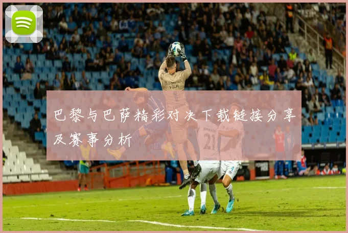 巴黎与巴萨精彩对决下载链接分享及赛事分析