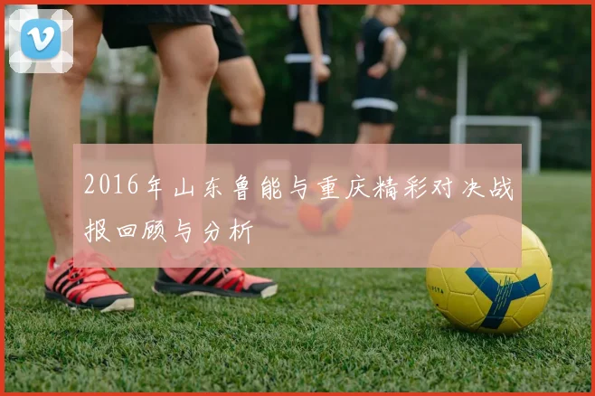 2016年山东鲁能与重庆精彩对决战报回顾与分析