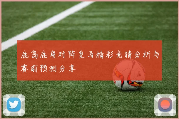 鹿岛鹿角对阵皇马精彩竞猜分析与赛前预测分享