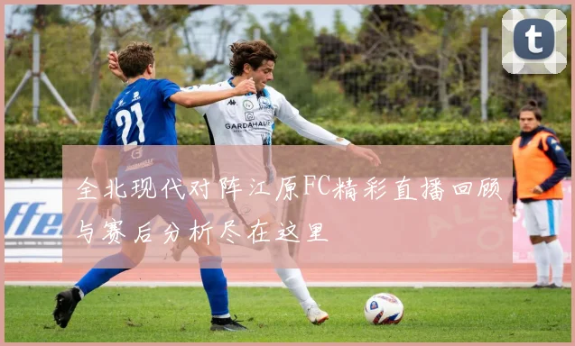 全北现代对阵江原FC精彩直播回顾与赛后分析尽在这里