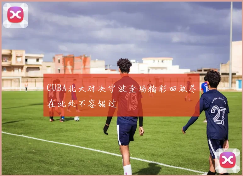 CUBA北大对决宁波全场精彩回放尽在此处不容错过