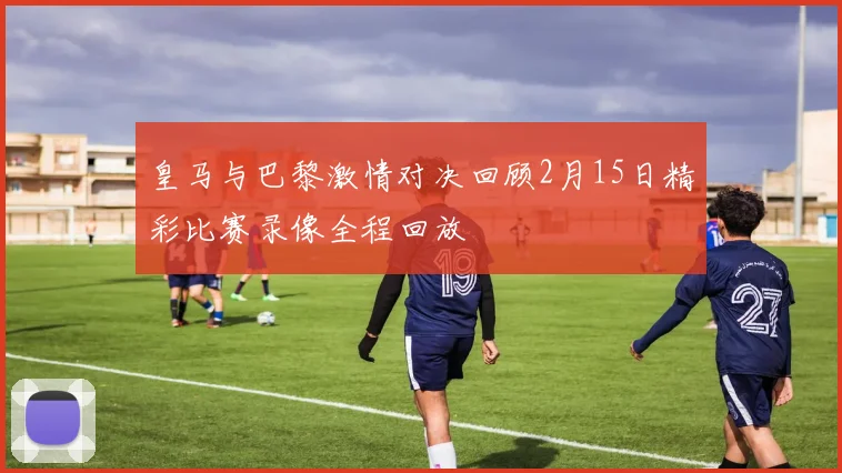 皇马与巴黎激情对决回顾2月15日精彩比赛录像全程回放