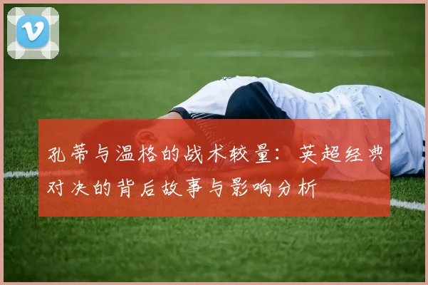 孔蒂与温格的战术较量：英超经典对决的背后故事与影响分析