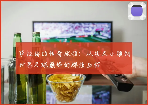 萨拉赫的传奇旅程：从埃及小镇到世界足球巅峰的辉煌历程