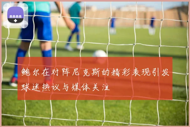 鲍尔在对阵尼克斯的精彩表现引发球迷热议与媒体关注