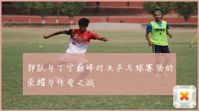 郭跃与丁宁巅峰对决乒乓球赛场的荣耀与传奇之战