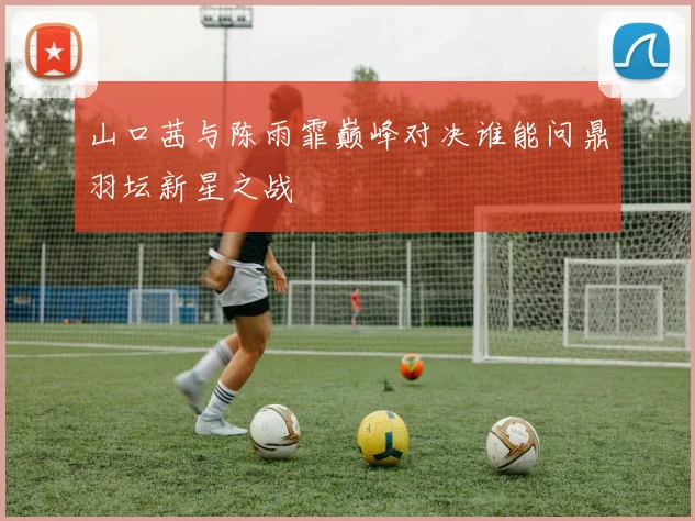 山口茜与陈雨霏巅峰对决谁能问鼎羽坛新星之战