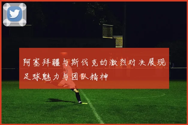 阿塞拜疆与斯伐克的激烈对决展现足球魅力与团队精神