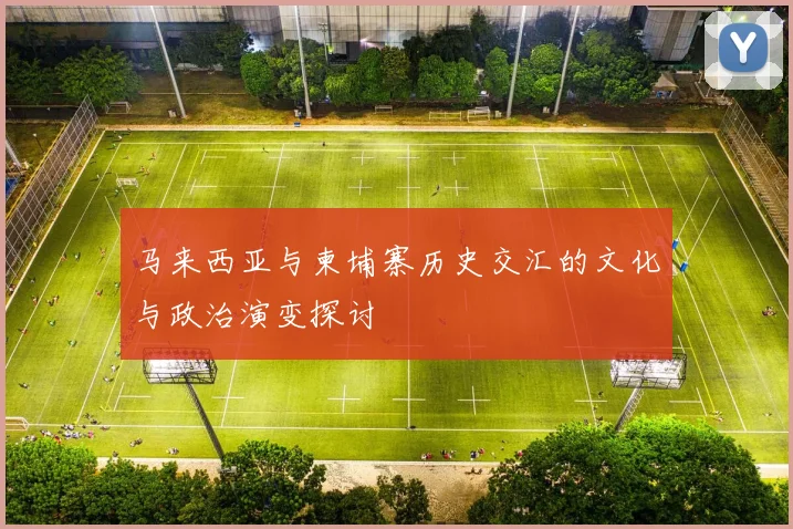 马来西亚与柬埔寨历史交汇的文化与政治演变探讨