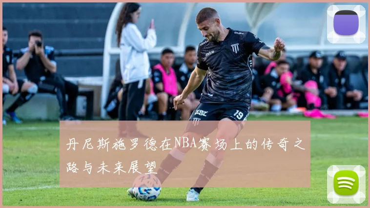 丹尼斯施罗德在NBA赛场上的传奇之路与未来展望