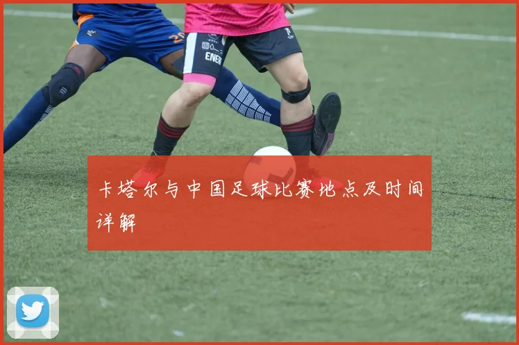 卡塔尔与中国足球比赛地点及时间详解