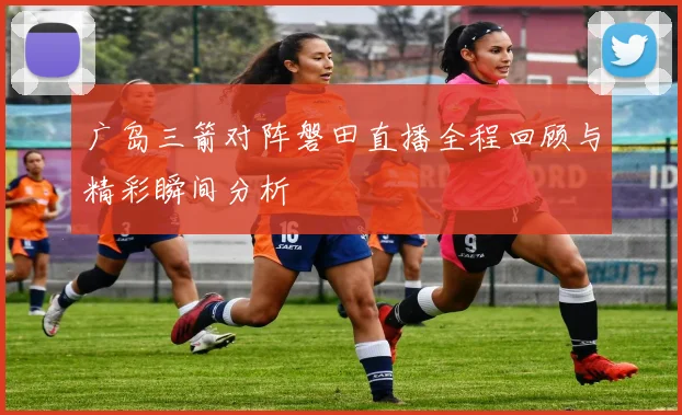 广岛三箭对阵磐田直播全程回顾与精彩瞬间分析