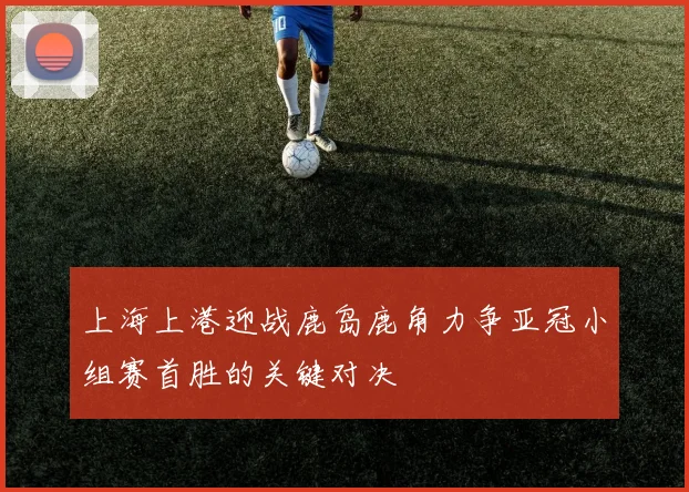 上海上港迎战鹿岛鹿角力争亚冠小组赛首胜的关键对决