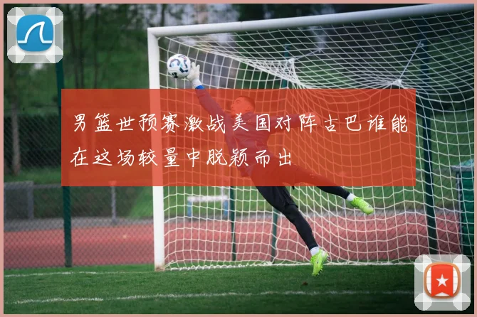 男篮世预赛激战美国对阵古巴谁能在这场较量中脱颖而出