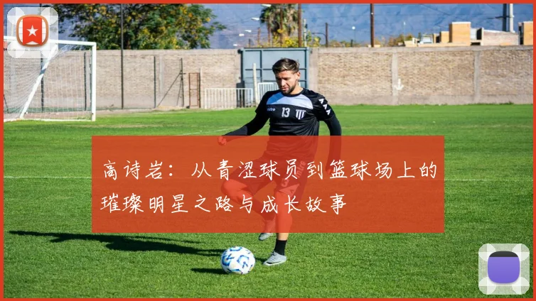 高诗岩：从青涩球员到篮球场上的璀璨明星之路与成长故事