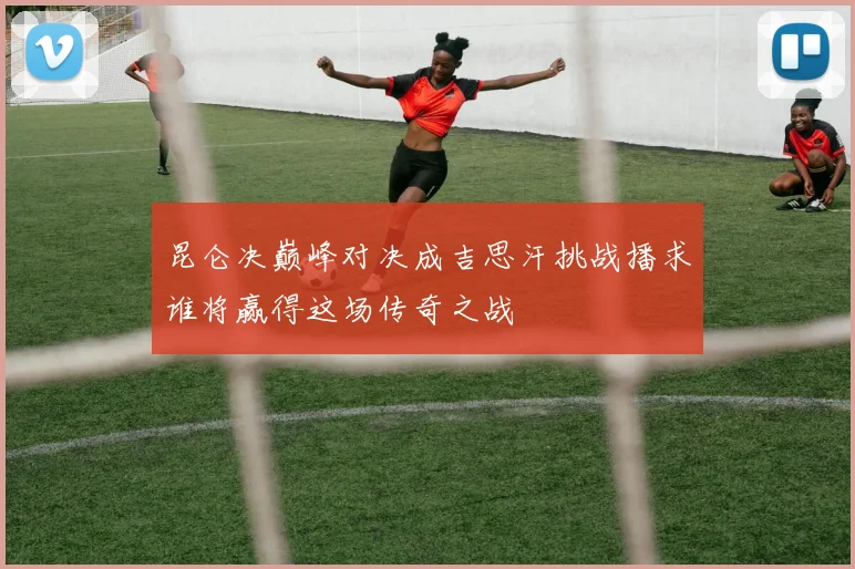 昆仑决巅峰对决成吉思汗挑战播求谁将赢得这场传奇之战