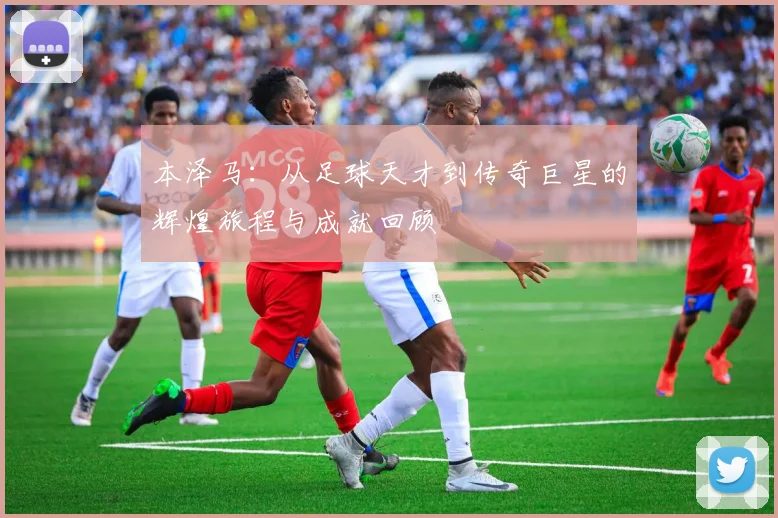 本泽马：从足球天才到传奇巨星的辉煌旅程与成就回顾