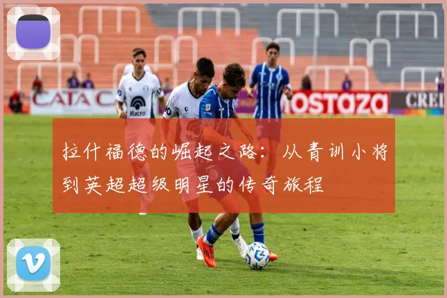 拉什福德的崛起之路：从青训小将到英超超级明星的传奇旅程