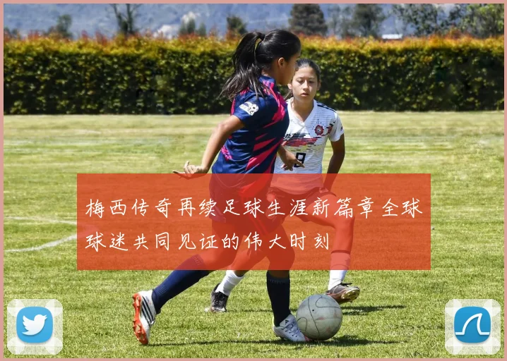 梅西传奇再续足球生涯新篇章全球球迷共同见证的伟大时刻