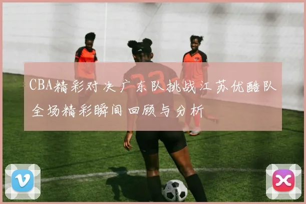 CBA精彩对决广东队挑战江苏优酷队全场精彩瞬间回顾与分析